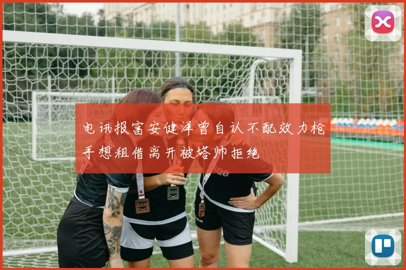 电讯报富安健洋曾自认不配效力枪手想租借离开被塔帅拒绝