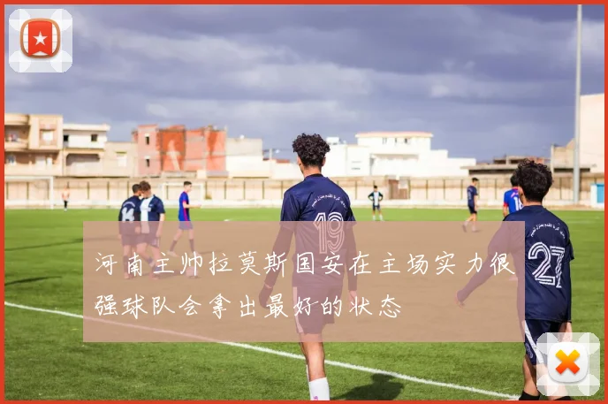 河南主帅拉莫斯国安在主场实力很强球队会拿出最好的状态